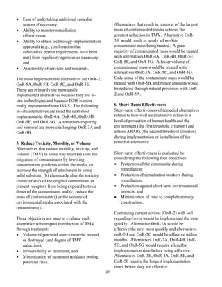 •   Ease of undertaking additional remedial
    actions if necessary;                                 Alternatives that result in removal of the largest
•   Ability to monitor remediation                        mass of contaminated media achieve the
    effectiveness;                                        greatest reduction in TMV. Alternative OnR-
•   Ability to obtain technology-implementation           3B would result in nearly all on-Site
    approvals (e.g., confirmation that                    contaminant mass being treated. A great
    substantive permit requirements have been             majority of contaminated mass would be treated
    met) from regulatory agencies as necessary;           with alternatives OnR-4A, OnR-4B, OnR-5E,
    and                                                   OnR-5F, and OnR-5G. A lesser volume of
•   Availability of services and materials.               contaminated mass would be treated with
                                                          alternatives OnR-3A, OnR-5C, and OnR-5D.
The most implementable alternatives are OnR-2,            Only some of the contaminant mass would be
OnR-5A, OnR-5B, OnR-5C, and OnR-5E.                       treated with OnR-5B, and minor amounts would
These are primarily the most easily                       be reduced through natural processes with OnR-
implemented alternatives because they are in-             2 and OnR-5A.
situ technologies and because ISBS is more
easily implemented than ISS/S. The following              6. Short-Term Effectiveness
in-situ alternatives are rated the next most              Short-term effectiveness of remedial alternatives
implementable: OnR-4A, OnR-4B, OnR-5D,                    relates to how well an alternative achieves a
OnR-5F, and OnR-5G. Alternatives requiring                level of protection of human health and the
soil removal are more challenging: OnR-3A and             environment (the first threshold criterion) and
OnR-3B.                                                   attains ARARs (the second threshold criterion)
                                                          during implementation or installation of the
5. Reduce Toxicity, Mobility, or Volume                   remedial alternative.
Alternatives that reduce mobility, toxicity, and
volume (TMV) in some way must (a) slow the                Short-term effectiveness is evaluated by
migration of contaminants by lowering                     considering the following four objectives:
concentration gradients within the media, or              • Protection of the community during
increase the strength of attachment to some                  remediation;
solid substrate; (b) chemically alter the toxicity        • Protection of remediation workers during
characteristics of the original contaminant or               remediation;
prevent receptors from being exposed to toxic             • Protection against short-term environmental
doses of the contaminant; and (c) reduce the                 impacts; and
mass of contaminant(s) or the volume of                   • Minimization of time to complete remedy
environmental media associated with the                      construction.
contaminant(s).
                                                          Continuing current actions (OnR-2) with soil
Three objectives are used to evaluate each                regarding/cover would be implemented the most
alternative with respect to reduction of TMV              quickly. Alternative OnR-5A would be
through treatment:                                        effective the next most quickly and alternatives
• Volume of potential source material treated             onR-5B and OnR-5C would be effective within
    or destroyed (and degree of TMV                       months. Alternatives OnR-3A, OnR-4B, OnR-
    reduction);                                           5D, and OnR-5G would require a lengthy
• Irreversibility of treatment; and                       implementation time before being effective.
• Minimization of treatment residuals posing              Alternatives OnR-3B, OnR-4A, OnR-5E, and
    potential risks.                                      OnR-5F require the longest implementation
                                                          times before they are effective.
                                                     29
 