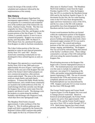 issued, the design of the remedy will be                other areas in Alachua County. The Murphree
scheduled and conducted, followed by the                Well Field withdraws water from the Upper
implementation of the remedy.                           Floridan Aquifer (UFA). Under the Koppers
                                                        Site, the UFA is overlain by the Hawthorn Group
Site History                                            (HG) and by the Surficial Aquifer (Figure 3). In
The Cabot Carbon/Koppers Superfund Site                 documents for this Site, the two water-bearing
encompasses approximately 170 acres, bridging           zones in the UFA have been designated the
two properties in a commercial and residential          upper and lower transmissive zones of the UFA,
area of the northern part of the Gainesville city       and the two zones in the HG with moderate
limits, Alachua County, Florida. This Site was          permeability have been designated the Upper
originally two Sites; Cabot Carbon in the               Hawthorn and the Lower Hawthorn.
southeast portion of the Site, and Koppers on the
western portion of the Site (Figure 1). Cabot           Former wood-treatment facilities are located
Carbon, is currently inactive, is now in use as         within the southeastern portion of the Koppers
commercial property. Koppers was an active              Site (Figure 2). This includes a recently-active
facility until December 2009. On March 31,              process building and adjacent drip tracks where
2010, Beazer East, Inc. purchased the property          chromated copper arsenate (CCA) was used to
from Koppers in order to facilitate remediation.        preserve wood. The central and northern
                                                        portions of the Site were recently used for wood
The Cabot Carbon portion of the Site was                storage, staging, and debarking. The Koppers
operated as a pine tar and charcoal generation          Site was serviced by railroad sidings that entered
facility from 1911 until 1967. Process                  at the facility’s northeast corner. These sidings
wastewater containing residual pine tar was             connected to a rail spur of the CSX railroad that
discharged to three unlined lagoons as early as         still exists along the eastern boundary of the
1937.                                                   Koppers Site.

The Koppers Site operated as a wood-treating            Wood treating processes at the Koppers Site
facility from 1916 to late 2009 and covers              began with a creosote impregnation process in
approximately 86 acres (Figure 1 and Figure 2).         1916. The treatment processes were modified
Portions of the area east of the Koppers Site and       over the years to include two additional
north of the former Cabot Carbon property are           processes: one using CCA, beginning in the
now commercial properties; other portions               1960s, and another using pentachlorophenol
remain undeveloped. The areas to the west and           (penta), beginning in 1969. The use of creosote
north are single-family and multi-family                decreased in the 1970s and creosote use was
residences. A Gainesville Public Works facility,        completely phased out at the Site by 1992.
small businesses, and a mobile home community           Pentachlorophenol use was discontinued by
are located to the north/northwest of the Site. A       1990. Koppers used only CCA to treat wood at
small drainage ditch that currently runs through        the Site from 1990 through 2009.
the Koppers Site collects storm water from the
property and directs it north. The drainage exits       The Former North Lagoon and Former South
the property at a point along the northern              Lagoon (Figure 2) at the Koppers Site were used
boundary and discharges into Hogtown Creek,             to manage process wastewater. Based on
which then flows into Springstead Creek.                historical aerial photographs, the Former North
                                                        Lagoon was active from approximately 1956
The Murphree Well Field is located                      until the 1970s, and the Former South Lagoon
approximately 2 miles northeast of the Site             was active from 1943 or earlier through 1975 or
(Figure 1). This 26 million-gallon-per-day              1976. Both former lagoons have been closed,
(mgd) well field is operated by the Gainesville         covered, and graded. The CCA wood-treating
Regional Utilities (GRU) and provides public
water supply for the City of Gainesville and

                                                    3
 