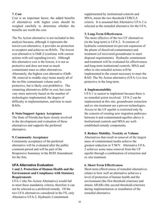 7. Cost                                                   supplemented by institutional controls and
Cost is an important factor; the added benefits           MNA, meets the two threshold CERCLA
of alternatives with higher costs should be               criteria. It is assumed that Alternative UFA-2 is
weighed carefully to determine whether the                selected as the remedial alternative for the UFA.
benefits are worth the cost.
                                                          3. Long-Term Effectiveness
The No Action alternative is not included in this         The more effective of the two UF alternatives
analysis because, although it represents the              (in the long-term) is UFA-2. It consists of
lowest cost alternative, it provides no protection        hydraulic containment (to prevent expansion of
to receptors and achieves no RAOs. The lowest             the plume of dissolved contaminants) and
cost alternative is OnR-2 (continue with current          treatment (of recovered groundwater to meet
actions with soil regrading/cover). Although              disposal requirements). Hydraulic containment
this alternative cost is the lowest, it is not as         and treatment will be evaluated for effectiveness
protective and does not treat as much                     and long-term institutional controls, MNA and
contaminant mass as other alternatives.                   other in situ remedial actions will be
Alternately, the highest cost alternative (OnR-           implemented to the extent necessary to meet the
3B, removal to middle clay) treats nearly all of          RAO. The No Action alternative (UFA-1) is less
the on-Site contaminant volume and is                     protective in the long-term.
protective, but is likely cost prohibitive. The
remaining alternatives differ in cost, but costs          4. Implementability
vary more narrowly based on the number of                 UFA-1 is easiest to implement because there is
technologies implemented, the degree of                   no remedial action involved. UFA-2 can be
difficulty in implementation, and time to meet            implemented at this site; groundwater extraction
RAOs.                                                     and ex situ treatment are a proven technologies.
                                                          Access to the UF aquifer is restricted only by
8. State/Support Agency Acceptance                        the concern of creating new migration pathways
The State of Florida has been closely involved            between it and contaminated aquifers above it.
in the development and evaluation of these                Institutional controls and MNA are well-
alternatives and supports the preferred                   established remedy components.
alternative.
                                                          5. Reduce Mobility, Toxicity or Volume
9. Community Acceptance                                   Alternatives that result in removal of the largest
Community acceptance of the preferred                     mass of contaminated media achieve the
alternative will be evaluated after the public            greatest reduction in T/M/V. Alternative UFA-
comment period and will be part of the                    2 achieves some mass removal from the UF
Responsive Summary in the ROD Amendment                   aquifer through a combination of extraction and
for the Site.                                             ex situ treatment.

UFA Alternative Evaluation                                6. Short-Term Effectiveness
1 and 2. Protection of Human Health and the               Short-term effectiveness of remedial alternatives
Environment and Compliance with Statutory                 relates to how well an alternative achieves a
Requirements                                              level of protection of human health and the
UFA-1 (the No-Action Alternative) would fail              environment (the first threshold criterion) and
to meet these mandatory criteria; therefore it can        attains ARARs (the second threshold criterion)
not be selected as a preferred remedy. Of the             during implementation or installation of the
two UFA alternatives considered in the FS, only           remedial alternative.
Alternative UFA-2, Hydraulic Containment
                                                     30
 