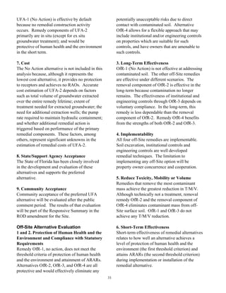 UFA-1 (No Action) is effective by default                 potentially unacceptable risks due to direct
because no remedial construction activity                 contact with contaminated soil. Alternative
occurs. Remedy components of UFA-2                        OfR-4 allows for a flexible approach that may
primarily are in situ (except for ex situ                 include institutional and/or engineering controls
groundwater treatment); and would be                      on properties which are suitable for such
protective of human health and the environment            controls, and have owners that are amenable to
in the short term.                                        such controls.

7. Cost                                                   3. Long-Term Effectiveness
The No Action alternative is not included in this         OfR-1 (No Action) is not effective at addressing
analysis because, although it represents the              contaminated soil. The other off-Site remedies
lowest cost alternative, it provides no protection        are effective under different scenarios. The
to receptors and achieves no RAOs. Accurate               removal component of OfR-2 is effective in the
cost estimation of UFA-2 depends on factors               long-term because contamination no longer
such as total volume of groundwater extracted             remains. The effectiveness of institutional and
over the entire remedy lifetime; extent of                engineering controls through OfR-3 depends on
treatment needed for extracted groundwater; the           voluntary compliance. In the long-term, this
need for additional extraction wells; the pump            remedy is less dependable than the removal
rate required to maintain hydraulic containment;          component of OfR-2. Remedy OfR-4 benefits
and whether additional remedial action is                 from the strengths of both OfR-2 and OfR-3.
triggered based on performance of the primary
remedial components. These factors, among                 4. Implementability
others, represent significant unknowns in the             All four off-Site remedies are implementable.
estimation of remedial costs of UFA-2.                    Soil excavation, institutional controls and
                                                          engineering controls are well developed
8. State/Support Agency Acceptance                        remedial techniques. The limitation to
The State of Florida has been closely involved            implementing any off-Site option will be
in the development and evaluation of these                property owner concurrence and cooperation.
alternatives and supports the preferred
alternative.                                              5. Reduce Toxicity, Mobility or Volume
                                                          Remedies that remove the most contaminant
9. Community Acceptance                                   mass achieve the greatest reduction in T/M/V.
Community acceptance of the preferred UFA                 Although technically not a treatment, removal
alternative will be evaluated after the public            remedy OfR-2 and the removal component of
comment period. The results of that evaluation            OfR-4 eliminates contaminant mass from off-
will be part of the Responsive Summary in the             Site surface soil. OfR-1 and OfR-3 do not
ROD amendment for the Site.                               achieve any T/M/V reduction.

Off-Site Alternative Evaluation                           6. Short-Term Effectiveness
1 and 2. Protection of Human Health and the               Short-term effectiveness of remedial alternatives
Environment and Compliance with Statutory                 relates to how well an alternative achieves a
Requirements                                              level of protection of human health and the
Remedy OfR-1, no action, does not meet the                environment (the first threshold criterion) and
threshold criteria of protection of human health          attains ARARs (the second threshold criterion)
and the environment and attainment of ARARs.              during implementation or installation of the
Alternatives OfR-2, OfR-3, and OfR-4 are all              remedial alternative.
protective and would effectively eliminate any
                                                     31
 