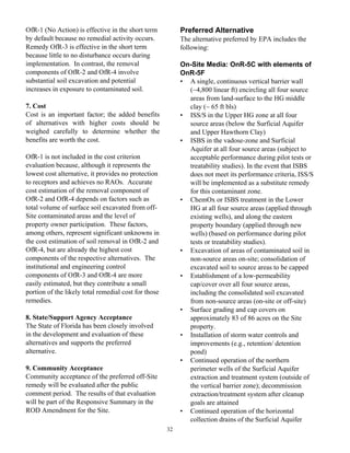 OfR-1 (No Action) is effective in the short term           Preferred Alternative
by default because no remedial activity occurs.            The alternative preferred by EPA includes the
Remedy OfR-3 is effective in the short term                following:
because little to no disturbance occurs during
implementation. In contrast, the removal                   On-Site Media: OnR-5C with elements of
components of OfR-2 and OfR-4 involve                      OnR-5F
substantial soil excavation and potential                  • A single, continuous vertical barrier wall
increases in exposure to contaminated soil.                  (~4,800 linear ft) encircling all four source
                                                             areas from land-surface to the HG middle
7. Cost                                                      clay (~ 65 ft bls)
Cost is an important factor; the added benefits            • ISS/S in the Upper HG zone at all four
of alternatives with higher costs should be                  source areas (below the Surficial Aquifer
weighed carefully to determine whether the                   and Upper Hawthorn Clay)
benefits are worth the cost.                               • ISBS in the vadose-zone and Surficial
                                                             Aquifer at all four source areas (subject to
OfR-1 is not included in the cost criterion                  acceptable performance during pilot tests or
evaluation because, although it represents the               treatability studies). In the event that ISBS
lowest cost alternative, it provides no protection           does not meet its performance criteria, ISS/S
to receptors and achieves no RAOs. Accurate                  will be implemented as a substitute remedy
cost estimation of the removal component of                  for this contaminant zone.
OfR-2 and OfR-4 depends on factors such as                 • ChemOx or ISBS treatment in the Lower
total volume of surface soil excavated from off-             HG at all four source areas (applied through
Site contaminated areas and the level of                     existing wells), and along the eastern
property owner participation. These factors,                 property boundary (applied through new
among others, represent significant unknowns in              wells) (based on performance during pilot
the cost estimation of soil removal in OfR-2 and             tests or treatability studies).
OfR-4, but are already the highest cost                    • Excavation of areas of contaminated soil in
components of the respective alternatives. The               non-source areas on-site; consolidation of
institutional and engineering control                        excavated soil to source areas to be capped
components of OfR-3 and OfR-4 are more                     • Establishment of a low-permeability
easily estimated, but they contribute a small                cap/cover over all four source areas,
portion of the likely total remedial cost for those          including the consolidated soil excavated
remedies.                                                    from non-source areas (on-site or off-site)
                                                           • Surface grading and cap covers on
8. State/Support Agency Acceptance                           approximately 83 of 86 acres on the Site
The State of Florida has been closely involved               property.
in the development and evaluation of these                 • Installation of storm water controls and
alternatives and supports the preferred                      improvements (e.g., retention/ detention
alternative.                                                 pond)
                                                           • Continued operation of the northern
9. Community Acceptance                                      perimeter wells of the Surficial Aquifer
Community acceptance of the preferred off-Site               extraction and treatment system (outside of
remedy will be evaluated after the public                    the vertical barrier zone); decommission
comment period. The results of that evaluation               extraction/treatment system after cleanup
will be part of the Responsive Summary in the                goals are attained
ROD Amendment for the Site.                                • Continued operation of the horizontal
                                                             collection drains of the Surficial Aquifer
                                                      32
 