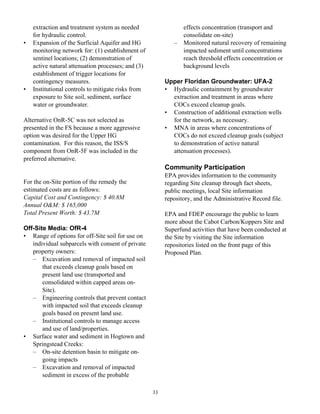 extraction and treatment system as needed                   effects concentration (transport and
    for hydraulic control.                                      consolidate on-site)
•   Expansion of the Surficial Aquifer and HG               –   Monitored natural recovery of remaining
    monitoring network for: (1) establishment of                impacted sediment until concentrations
    sentinel locations; (2) demonstration of                    reach threshold effects concentration or
    active natural attenuation processes; and (3)               background levels
    establishment of trigger locations for
    contingency measures.                                Upper Floridan Groundwater: UFA-2
•   Institutional controls to mitigate risks from        • Hydraulic containment by groundwater
    exposure to Site soil, sediment, surface               extraction and treatment in areas where
    water or groundwater.                                  COCs exceed cleanup goals.
                                                         • Construction of additional extraction wells
Alternative OnR-5C was not selected as                     for the network, as necessary.
presented in the FS because a more aggressive            • MNA in areas where concentrations of
option was desired for the Upper HG                        COCs do not exceed cleanup goals (subject
contamination. For this reason, the ISS/S                  to demonstration of active natural
component from OnR-5F was included in the                  attenuation processes).
preferred alternative.
                                                         Community Participation
                                                         EPA provides information to the community
For the on-Site portion of the remedy the                regarding Site cleanup through fact sheets,
estimated costs are as follows:                          public meetings, local Site information
Capital Cost and Contingency: $ 40.8M                    repository, and the Administrative Record file.
Annual O&M: $ 165,000
Total Present Worth: $ 43.7M                             EPA and FDEP encourage the public to learn
                                                         more about the Cabot Carbon/Koppers Site and
Off-Site Media: OfR-4                                    Superfund activities that have been conducted at
• Range of options for off-Site soil for use on          the Site by visiting the Site information
   individual subparcels with consent of private         repositories listed on the front page of this
   property owners:                                      Proposed Plan.
   – Excavation and removal of impacted soil
       that exceeds cleanup goals based on
       present land use (transported and
       consolidated within capped areas on-
       Site).
   – Engineering controls that prevent contact
       with impacted soil that exceeds cleanup
       goals based on present land use.
   – Institutional controls to manage access
       and use of land/properties.
• Surface water and sediment in Hogtown and
   Springstead Creeks:
   – On-site detention basin to mitigate on-
       going impacts
   – Excavation and removal of impacted
       sediment in excess of the probable

                                                    33
 
