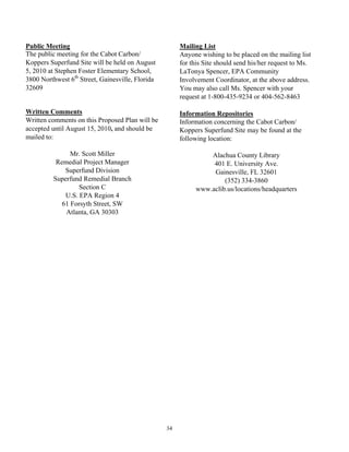 Public Meeting                                         Mailing List
The public meeting for the Cabot Carbon/               Anyone wishing to be placed on the mailing list
Koppers Superfund Site will be held on August          for this Site should send his/her request to Ms.
5, 2010 at Stephen Foster Elementary School,           LaTonya Spencer, EPA Community
3800 Northwest 6th Street, Gainesville, Florida        Involvement Coordinator, at the above address.
32609                                                  You may also call Ms. Spencer with your
                                                       request at 1-800-435-9234 or 404-562-8463

Written Comments                                       Information Repositories
Written comments on this Proposed Plan will be         Information concerning the Cabot Carbon/
accepted until August 15, 2010, and should be          Koppers Superfund Site may be found at the
mailed to:                                             following location:

                Mr. Scott Miller                                Alachua County Library
           Remedial Project Manager                              401 E. University Ave.
              Superfund Division                                 Gainesville, FL 32601
          Superfund Remedial Branch                                  (352) 334-3860
                   Section C                                www.aclib.us/locations/headquarters
              U.S. EPA Region 4
             61 Forsyth Street, SW
              Atlanta, GA 30303




                                                  34
 