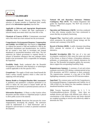 GLOSSARY
Administrative Record: Material documenting EPA's                   National Oil and Hazardous Substance Pollution
selection of cleanup remedies at Superfund Sites, usually           Contingency Plan (NCP): The Federal Regulation that
placed in the information repository near the Site.                 guides the Superfund program. The NCP was revised in
                                                                    February 1990.
Applicable or Relevant and Appropriate Requirements
(ARARs): Refers to Federal and State requirements a                 Operation and Maintenance (O&M): Activities conducted
selected remedy must attain which vary from Site to Site.           at Sites after cleanup remedies have been constructed to
                                                                    ensure that they are properly functioning.
Chemicals of Concern (COCs): Contaminants associated
with a Site which have been released into the environment.          Proposed Plan: Superfund public participation fact sheet
                                                                    which summarizes the preferred cleanup strategy and the
Comprehensive Environmental Response, Compensation                  rationale and a summary of the RI/FS.
and Liability Act (CERCLA): Also known as Superfund,
is a federal law passed in 1980 and modified in 1986 by the         Record of Decision (ROD): A public document describing
Superfund Amendment and Reauthorization Act (SARA);                 EPA's rationale for selection of a Superfund cleanup
the act created a trust fund, to investigate and cleanup            alternative.
abandoned or uncontrolled hazardous waste Sites. The law
authorizes the federal government to respond directly to            Remedial Investigation (RI): Part one of a two part
releases of hazardous substances that may endanger public           investigation conducted to fully assess the nature and extent
health or the environment. EPA is responsible for managing          of the release, or threat of release, of hazardous substances,
the Superfund.                                                      pollutants, or contaminants, and to identify alternatives for
                                                                    clean up. The Remedial Investigation gathers the necessary
Feasibility Study: Study conducted after the Remedial               data to support the corresponding Feasibility Study.
Investigation to determine what alternatives or technologies
could be applicable to the Site specific COCs.                      Responsiveness Summary: A summary of oral and written
                                                                    comments received by EPA during a comment period on key
Groundwater: The supply of fresh water found beneath the            EPA documents, and EPA’s responses to those comments.
Earth’s surface (usually aquifers) which is often used for          The responsiveness summary is a key part of the ROD,
supplying wells and springs.                                        highlighting community concerns for EPA decision-makers.

Human Health or Ecological Baseline Risk Assessment:                Superfund: The common name used for the Comprehensive
A qualitative and quantitative evaluation performed in an           Environmental Response, Compensation and Liability Act of
effort to define the risk posed to human health and the             1980 (CERCLA), the federal law that mandates cleanup of
environment by the presence or potential presence and use of        abandoned hazardous waste Sites.
specific pollutants.
                                                                    TEQ: Toxicity Equivalent Quotient for 2, 3, 7, 8-
Information Repository: A library or other location where           Tetrachlorodibenzo-p-dioxin (TCDD).        Since there are
documents and data related to a Superfund project is placed         multiple dioxins and furans with different toxic effects, so
to allow public access to the material.                             concentrations of the different dioxins and furans detected
                                                                    are weighted according to toxicity and collectively added to
Institutional Controls: Restriction that prevents the owner         determine the TEQ.
inappropriately developing the property. The restriction
could be implemented as a “deed Restriction” and is
designed to prevent harm to workers or potential residential
development.




                                                               35
 