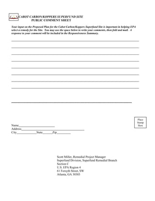 CABOT CARBON/KOPPERS SUPERFUND SITE
             PUBLIC COMMENT SHEET

Your input on the Proposed Plan for the Cabot Carbon/Koppers Superfund Site is important in helping EPA
select a remedy for the Site. You may use the space below to write your comments, then fold and mail. A
response to your comment will be included in the Responsiveness Summary.




------------------------------------------------------------------------------------------------------



                                                                                                          Place
                                                                                                          Stamp
Name                                                                                                       Here
Address
City                 State        Zip




                                        Scott Miller, Remedial Project Manager
                                        Superfund Division, Superfund Remedial Branch
                                        Section C
                                        U.S. EPA Region 4
                                        61 Forsyth Street, SW
                                        Atlanta, GA 30303
 
