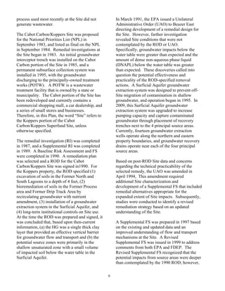 process used most recently at the Site did not           In March 1991, the EPA issued a Unilateral
generate wastewater.                                     Administrative Order (UAO) to Beazer East
                                                         directing development of a remedial design for
The Cabot Carbon/Koppers Site was proposed               the Site. However, further investigation
for the National Priorities List (NPL) in                revealed Site conditions that were not
September 1983, and listed as final on the NPL           contemplated by the ROD or UAO.
in September 1984. Remedial investigations at            Specifically, groundwater impacts below the
the Site began in 1983. An initial groundwater           water table were greater than expected and the
interceptor trench was installed on the Cabot            amount of dense non-aqueous phase liquid
Carbon portion of the Site in 1985, and a                (DNAPL) below the water table was greater
permanent subsurface collection system was               than expected. These discoveries called into
installed in 1995, with the groundwater                  question the potential effectiveness and
discharging to the principally-owned treatment           practicality of the ROD-specified removal
works (POTW). A POTW is a wastewater                     actions. A Surficial Aquifer groundwater
treatment facility that is owned by a state or           extraction system was designed to prevent off-
municipality. The Cabot portion of the Site has          Site migration of contamination in shallow
been redeveloped and currently contains a                groundwater, and operation began in 1995. In
commercial shopping mall, a car dealership, and          2009, this Surficial Aquifer groundwater
a series of small stores and businesses.                 extraction system was upgraded to increase
Therefore, in this Plan, the word “Site” refers to       pumping capacity and capture contaminated
the Koppers portion of the Cabot                         groundwater through placement of recovery
Carbon/Koppers Superfund Site, unless                    trenches next to the 4 principal source areas.
otherwise specified.                                     Currently, fourteen groundwater extraction
                                                         wells operate along the northern and eastern
The remedial investigation (RI) was completed            property boundaries, and groundwater recovery
in 1987, and a Supplemental RI was completed             drains operate near each of the four principal
in 1989. A Baseline Risk Assessment and FS               source areas.
were completed in 1990. A remediation plan
was selected and a ROD for the Cabot                     Based on post-ROD Site data and concerns
Carbon/Koppers Site was signed in1990. For               regarding the technical practicability of the
the Koppers property, the ROD specified (1)              selected remedy, the UAO was amended in
excavation of soils in the Former North and              April 1994, This amendment required
South Lagoons to a depth of 4 feet, (2)                  additional Site characterization and
bioremediation of soils in the Former Process            development of a Supplemental FS that included
area and Former Drip Track Area by                       remedial alternatives appropriate for the
recirculating groundwater with nutrient                  expanded extent of Site impacts. Subsequently,
amendment, (3) installation of a groundwater             studies were conducted to identify a revised
extraction system in the Surficial Aquifer, and          remediation strategy based on an updated
(4) long-term institutional controls on Site use.        understanding of the Site.
At the time the ROD was prepared and signed, it
was concluded that, based upon then-current              A Supplemental FS was prepared in 1997 based
information, (a) the HG was a single thick clay          on the existing and updated data and an
layer that provided an effective vertical barrier        improved understanding of flow and transport
for groundwater flow and transport and (b) the           mechanisms at the Site. A Revised
potential source zones were primarily in the             Supplemental FS was issued in 1999 to address
shallow unsaturated zone with a small volume             comments from both EPA and FDEP. The
of impacted soil below the water table in the            Revised Supplemental FS recognized that the
Surficial Aquifer.                                       potential impacts from source areas were deeper
                                                         than contemplated by the 1990 ROD; however,

                                                     6
 