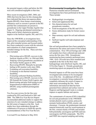 the potential impacts within and below the HG           Environmental Investigation Results
were still considered negligible at that time.          Numerous remedial and environmental
                                                        investigations have been performed at the Site.
More recent investigations (2003, 2004, and             These include:
2006) that form the basis for this cleanup plan
have indicated that dense non-aqueous phase             •   Hydrogeologic investigation;
liquids (DNAPL) from former wood-treating               •   Initial and supplemental RIs;
substances such as creosote is present in the HG        •   Site characterization for soil and
and that Site contaminants are present in                   groundwater remedies;
groundwater in the Upper Floridan Aquifer (See          •   Field investigations of the HG and UFA;
Figure 3). Ongoing and planned monitoring is            •   Source delineation study for former source
being used to better characterize potential                 areas;
impacts in the Surficial Aquifer, HG, and UFA.
                                                        •   Data summary report for soil and sediment;
                                                            and
Since the 1990 ROD, as investigations have
                                                        •   Surficial Aquifer well redevelopment and
improved the conceptual understanding of the
                                                            sampling.
Site, pilot remedial actions and focused studies
have been conducted to assist with the selection
                                                        Site soil and groundwater have been sampled to
and evaluation of a final comprehensive
                                                        characterize the nature and extent of Site-related
remedial strategy for the Site. These activities
                                                        contamination. Over 350 soil borings and 1,000
have included:
                                                        soil samples have been collected and analyzed
                                                        across the Site since 1984. Groundwater
-   Pilot testing active DNAPL recovery in the
                                                        monitoring has been routinely performed since
    Surficial Aquifer at PW-1 in 1994 and 2004;
                                                        1984. Over 150 wells have been installed (and
-   Studying vertical groundwater circulation at
                                                        sampled) at the Site in the three main
    the Former North Lagoon in 1995;
                                                        hydrogeologic units (Surficial Aquifer, HG, and
-   Recovering DNAPL Manually by periodic
                                                        UFA) (See Figure 3). Periodic groundwater
    bailing in HG monitor wells since 2004;
                                                        monitoring reports are prepared for the EPA.
-   Evaluating soil excavation feasibility;
-   Evaluating in-situ thermal treatment
                                                        Potential impacts to off-Site areas have been
    feasibility;
                                                        investigated and continue to be investigated
-   Evaluating surfactant flushing feasibility;
                                                        west of the Site. An additional off-Site soil
-   Pilot testing active DNAPL recovery in the
                                                        investigation is currently being conducted to
    HG beneath the Former North Lagoon; and
                                                        completely delineate the extent of impact in
-   Bench testing and pilot field testing in-situ
                                                        other areas surrounding the Site. Some
    biogeochemical stabilization (ISBS) of
                                                        information and analytical data has been
    DNAPL using modified permanganate
                                                        generated from sediment and surface water in
    solutions.
                                                        Hogtown and Springstead Creeks to evaluate
                                                        impacts to aquatic habitats and species.
Two five-year reviews for the Site were
conduced by EPA and finalized in 2001 and
                                                        The contaminants of concern (COCs) identified
2006. The 2006 Five-Year Review Report
                                                        for soil and groundwater in the 1990 ROD
recommended additional studies to support the
                                                        include phenols (such as penta), polycyclic
selection of a new remedial strategy to address
                                                        aromatic hydrocarbons (PAH), arsenic, and
the full extent of impacts at the Site. Such
                                                        chromium. Creosote, the predominant chemical
studies have been undertaken through the
                                                        material historically used for wood treatment at
collaborative FS process to fulfill the specific
                                                        the Site, consists mainly of PAHs and includes
recommendations of the Five-Year Review.
                                                        both potentially carcinogenic (pcPAH) and non-
                                                        carcinogenic (ncPAH) compounds. The EPA
A revised FS was finalized in May 2010.
                                                        and FDEP also required sampling and testing
                                                    7
 