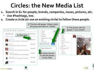 Circles: the New Media List Search in G+ for people, brands, companies, issues, pictures, etc. Use #hashtags, too. Create a circle (or use an existing circle) to follow these people. 1) Click here. 2) This box will appear. Simply name  the group and click on  “Create.” 3) Check the box to add the person to this circle. 4) The person will now appear in your stream. 