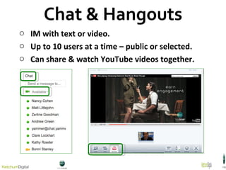 Chat & Hangouts IM with text or video. Up to 10 users at a time – public or selected. Can share & watch YouTube videos together. 
