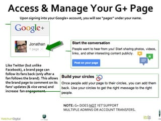 Access & Manage Your G+ Page Upon signing into your Google+ account, you will see “pages” under your name.  NOTE:  G+ DOES  NOT   YET  SUPPORT  MULTIPLE ADMINS OR ACCOUNT TRANSFERS . Like Twitter (but unlike Facebook), a brand page can follow its fans back (only after a fan follows the brand). This allows the brand page to comment on its fans’ updates (& vice versa) and increase  fan engagement. 