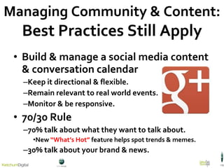 Build & manage a social media content & conversation calendar Keep it directional & flexible. Remain relevant to real world events. Monitor & be responsive. 70/30 Rule 70% talk about what they want to talk about. New  “What’s Hot”  feature helps spot trends & memes. 30% talk about your brand & news . Managing Community & Content: Best Practices Still Apply 