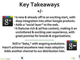 Key Takeaways  +/- Is new & already off to an exciting start, with deep integration into other Google products. Adds a “social layer” to the web. It features rich & ad free content, making it an uncluttered & exciting user experience, with great promise for brands & organizations. Still in “beta,” with ongoing evolutions. Hasn’t achieved anywhere near mass adoption. Adds another channel to our distribution lists. 