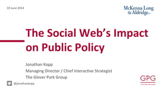 The	
  Social	
  Web’s	
  Impact	
  	
  
on	
  Public	
  Policy	
  
Jonathan	
  Kopp	
  
Managing	
  Director	
  /	
  Chief	
  Interac5ve	
  Strategist	
  	
  
The	
  Glover	
  Park	
  Group	
  
03	
  June	
  2014	
  
	
  @jonathankopp	
  
 