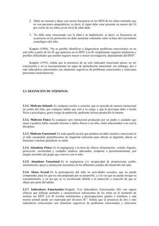 2. Debe ser inusual y darse con escasa frecuencia en los DFH de los niños normales que
no son pacientes psiquiátricos, es decir, el signo debe estar presente en menos del 16
por ciento de los niños en un nivel de edad dado.
3. No debe estar relacionado con la edad y la maduración, es decir, su frecuencia de
ocurrencia en los protocolos no debe aumentar solamente sobre la base del crecimiento
cronológico del niño.
Koppitz (1984), “No es posible identificar o diagnosticar problemas emocionales en un
solo niño a partir de los IE que aparecen en su DFH. Los IE simplemente sugieren tendencias y
posibles dificultades que pueden requerir mayor o menor investigación, dependiendo del DFH”.
Koppitz (1976), señala que la presencia de un solo indicador emocional parece no ser
concluyente y no es necesariamente un signo de perturbación emocional; sin embargo, dos o
más indicadores emocionales son altamente sugestivos de problemas emocionales y relaciones
personales insatisfactorias.
2.3. DEFINICIÓN DE TÉRMINOS:
2.3.1. Maltrato Infantil: Es cualquier acción u omisión, que es ejercida de manera intencional
en contra del niño, por cualquier adulto que esté a su cargo; y que le provoque daño o lesión
física o psicológica, grave riesgo de padecerlo, pudiendo incluso producirle la muerte.
2.3.2. Maltrato Físico: Es cualquier acto intencional producido por un padre o cuidador que
cause o pudiera haber causado lesiones o daños físicos a un niño, estén relacionados o no con la
disciplina.
2.3.3. Maltrato Emocional: Es toda aquella acción que produce un daño mental o emocional en
el niño causándole perturbaciones de magnitud suficiente para afectar la dignidad, alterar su
bienestar o incluso perjudicar su salud.
2.3.4. Abandono Físico: Es la negligencia a la hora de ofrecer alimentación, vestido, higiene,
protección, escolaridad y cuidados médicos adecuados, temporal o permanentemente, por
ningún miembro del grupo que convive con el niño.
2.3.5. Abandono Emocional: Es la negligencia y/o incapacidad de proporcionar cariño,
estimulación, apoyo y protección necesarios en los diferentes estados del desarrollo del niño.
2.3.6. Abuso Sexual: Es la participación del niño en actividades sexuales, que no puede
comprender, para los que no está preparado por su desarrollo, y a la vez que no puede otorgar su
consentimiento; y en las que se ve involucrado debido a la seducción o coacción de que es
objeto por parte del adulto.
2.3.7. Indicadores Emocionales: Koppitz “Los Indicadores Emocionales (IE) son signos
clínicos que reflejan actitudes y características subyacentes de los niños en el momento de
realizar sus DFH. Los IE revelan sentimientos y preocupaciones iguales o similares, y una
misma actitud puede ser expresada por diversos IE”. Señala que la presencia de dos o más
indicadores emocionales son altamente sugestivos de problemas emocionales y relaciones
 
