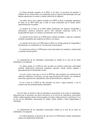 La Figura desnuda, genitales en el DFH, es de decir, La presencia de genitales o
símbolos de los mismos debe ser considerada como un signo de psicopatología seria que
implica angustia por el cuerpo y el pobre control de los impulsos.
Las nubes, lluvia, nieve, pájaros volando en el DFH, es decir, el agregado espontáneo
de nubes en un DFH indica que le niño se siente amenazado por el mundo adulto,
especialmente por los padres.
La omisión de la boca en el DFH refleja sentimientos de angustia, inseguridad y
retraimiento, inclusive resistencia pasiva. Este indicador emocional revela o la
incapacidad del sujeto o su rechazo a comunicarse con los demás.
La omisión de los brazos en el DFH parece reflejar ansiedad y culpa por conductas
sociables inaceptables que implican los brazos o las manos.
La omisión de los pies en el DFH parece reflejar un sentido general de inseguridad y
desvalimiento, un sentimiento de “no tener pies en que pararse”.
La omisión de cuello en el DFH parece estar relacionada con inmadurez, impulsividad
y controles internos pobres.
La interpretación de los indicadores emocionales no válidos en el caso de los niños
maltratados es la siguiente:
La cabeza grande en el DFH ha sido asociada con esfuerzo intelectual, enfermedad
cerebral, inadecuación intelectual, inmadurez, agresión, retardo mental, migraña y
preocupación por el rendimiento escolar.
Los ojos vacíos u ojos que no ven en el DFH han sido asociados con sentimientos de
culpa por tendencias voyeuristas, con una vaga percepción del mundo, con inmadurez
emocional, egocentrismo, dependencia, falta de discriminación y depresión.
El sol o luna en el DFH ha sido asociado con amor y apoyo parental, y con la
existencia de una autoridad adulta controladora.
Por otro lado, al analizar el tipo de indicadores emocionales en los niños no maltratados,
apreciamos que se presentan con mayor frecuencia, en el caso de los indicadores emocionales
válidos: cabeza pequeña; dientes; brazos pegados al cuerpo y figura grotesca o monstruosa. Y en
el caso de los indicadores emocionales no válidos: manos ocultas y líneas fragmentadas o
esbozadas.
La interpretación de los indicadores emocionales válidos en el caso de los niños no
maltratados es la siguiente:
La Cabeza pequeña, la presencia de este ítem en el DFH parece indicar sentimientos
intensos de inadecuación intelectual.
 