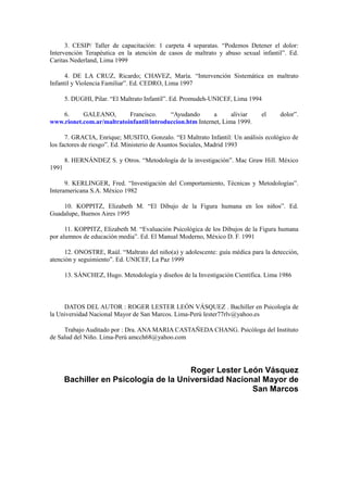 3. CESIP/ Taller de capacitación: 1 carpeta 4 separatas. “Podemos Detener el dolor:
Intervención Terapéutica en la atención de casos de maltrato y abuso sexual infantil”. Ed.
Caritas Nederland, Lima 1999
4. DE LA CRUZ, Ricardo; CHAVEZ, María. “Intervención Sistemática en maltrato
Infantil y Violencia Familiar”. Ed. CEDRO, Lima 1997
5. DUGHI, Pilar. “El Maltrato Infantil”. Ed. Promudeh-UNICEF, Lima 1994
6. GALEANO, Francisco. “Ayudando a aliviar el dolor”.
www.rionet.com.ar/maltratoinfantil/introduccion.htm Internet, Lima 1999.
7. GRACIA, Enrique; MUSITO, Gonzalo. “El Maltrato Infantil: Un análisis ecológico de
los factores de riesgo”. Ed. Ministerio de Asuntos Sociales, Madrid 1993
8. HERNÁNDEZ S. y Otros. “Metodología de la investigación”. Mac Graw Hill. México
1991
9. KERLINGER, Fred. “Investigación del Comportamiento, Técnicas y Metodologías”.
Interamericana S.A. México 1982
10. KOPPITZ, Elizabeth M. “El Dibujo de la Figura humana en los niños”. Ed.
Guadalupe, Buenos Aires 1995
11. KOPPITZ, Elizabeth M. “Evaluación Psicológica de los Dibujos de la Figura humana
por alumnos de educación media”. Ed. El Manual Moderno, México D. F. 1991
12. ONOSTRE, Raúl. “Maltrato del niño(a) y adolescente: guía médica para la detección,
atención y seguimiento”. Ed. UNICEF, La Paz 1999
13. SÁNCHEZ, Hugo. Metodología y diseños de la Investigación Científica. Lima 1986
DATOS DEL AUTOR : ROGER LESTER LEÓN VÁSQUEZ . Bachiller en Psicología de
la Universidad Nacional Mayor de San Marcos. Lima-Perú lester77rlv@yahoo.es
Trabajo Auditado por : Dra. ANA MARIA CASTAÑEDA CHANG. Psicóloga del Instituto
de Salud del Niño. Lima-Perú amcch68@yahoo.com
Roger Lester León Vásquez
Bachiller en Psicología de la Universidad Nacional Mayor de
San Marcos
 