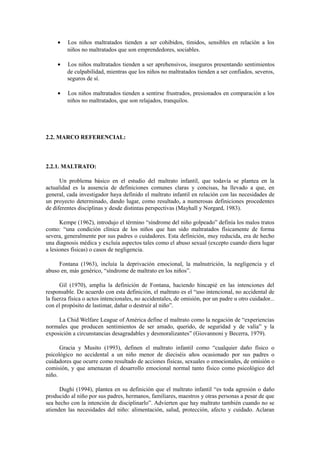 • Los niños maltratados tienden a ser cohibidos, tímidos, sensibles en relación a los
niños no maltratados que son emprendedores, sociables.
• Los niños maltratados tienden a ser aprehensivos, inseguros presentando sentimientos
de culpabilidad, mientras que los niños no maltratados tienden a ser confiados, severos,
seguros de sí.
• Los niños maltratados tienden a sentirse frustrados, presionados en comparación a los
niños no maltratados, que son relajados, tranquilos.
2.2. MARCO REFERENCIAL:
2.2.1. MALTRATO:
Un problema básico en el estudio del maltrato infantil, que todavía se plantea en la
actualidad es la ausencia de definiciones comunes claras y concisas, ha llevado a que, en
general, cada investigador haya definido el maltrato infantil en relación con las necesidades de
un proyecto determinado, dando lugar, como resultado, a numerosas definiciones procedentes
de diferentes disciplinas y desde distintas perspectivas (Mayhall y Norgard, 1983).
Kempe (1962), introdujo el término “síndrome del niño golpeado” definía los malos tratos
como: “una condición clínica de los niños que han sido maltratados físicamente de forma
severa, generalmente por sus padres o cuidadores. Esta definición, muy reducida, era de hecho
una diagnosis médica y excluía aspectos tales como el abuso sexual (excepto cuando diera lugar
a lesiones físicas) o casos de negligencia.
Fontana (1963), incluía la deprivación emocional, la malnutrición, la negligencia y el
abuso en, más genérico, “síndrome de maltrato en los niños”.
Gil (1970), amplia la definición de Fontana, haciendo hincapié en las intenciones del
responsable. De acuerdo con esta definición, el maltrato es el “uso intencional, no accidental de
la fuerza física o actos intencionales, no accidentales, de omisión, por un padre u otro cuidador...
con el propósito de lastimar, dañar o destruir al niño”.
La Chid Welfare League of América define el maltrato como la negación de “experiencias
normales que producen sentimientos de ser amado, querido, de seguridad y de valía” y la
exposición a circunstancias desagradables y desmoralizantes” (Giovannoni y Becerra, 1979).
Gracia y Musito (1993), definen el maltrato infantil como “cualquier daño físico o
psicológico no accidental a un niño menor de dieciséis años ocasionado por sus padres o
cuidadores que ocurre como resultado de acciones físicas, sexuales o emocionales, de omisión o
comisión, y que amenazan el desarrollo emocional normal tanto físico como psicológico del
niño.
Dughi (1994), plantea en su definición que el maltrato infantil “es toda agresión o daño
producido al niño por sus padres, hermanos, familiares, maestros y otras personas a pesar de que
sea hecho con la intención de disciplinarlo”. Advierten que hay maltrato también cuando no se
atienden las necesidades del niño: alimentación, salud, protección, afecto y cuidado. Aclaran
 