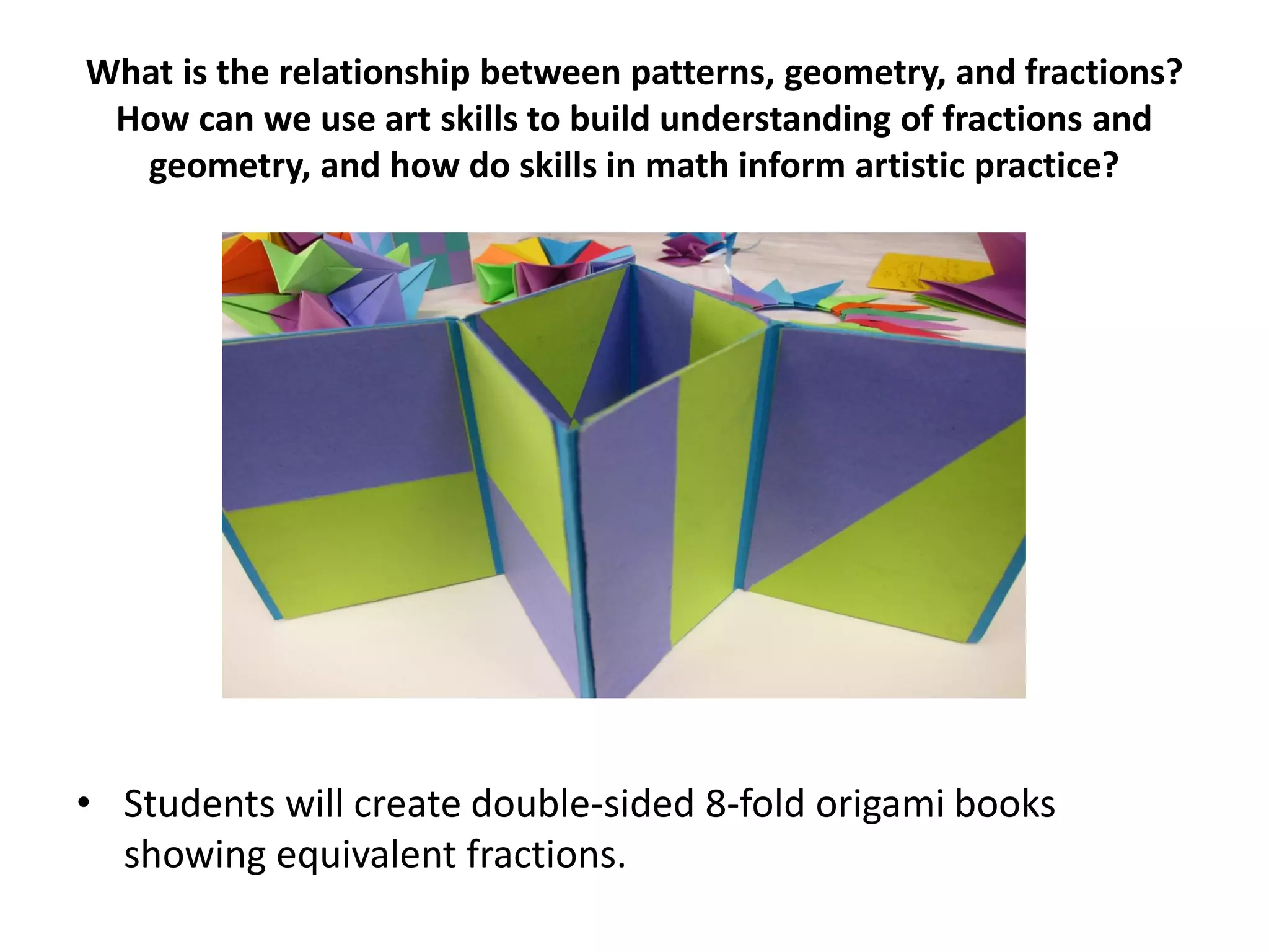 What is the relationship between patterns, geometry, and fractions?
How can we use art skills to build understanding of fractions and
geometry, and how do skills in math inform artistic practice?
• Students will create double-sided 8-fold origami books
showing equivalent fractions.
 