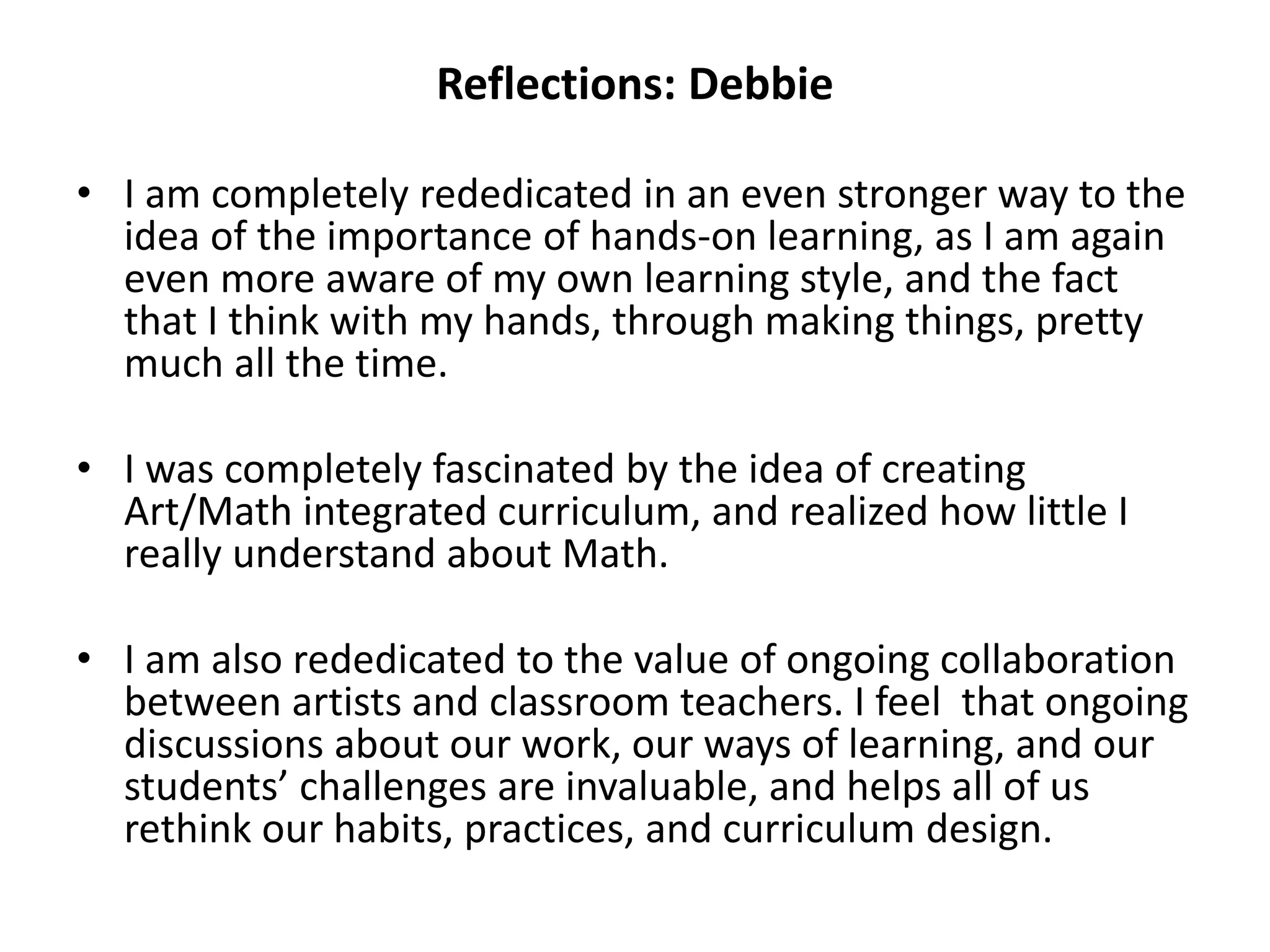 Reflections: Debbie
• I am completely rededicated in an even stronger way to the
idea of the importance of hands-on learning, as I am again
even more aware of my own learning style, and the fact
that I think with my hands, through making things, pretty
much all the time.
• I was completely fascinated by the idea of creating
Art/Math integrated curriculum, and realized how little I
really understand about Math.
• I am also rededicated to the value of ongoing collaboration
between artists and classroom teachers. I feel that ongoing
discussions about our work, our ways of learning, and our
students’ challenges are invaluable, and helps all of us
rethink our habits, practices, and curriculum design.
 