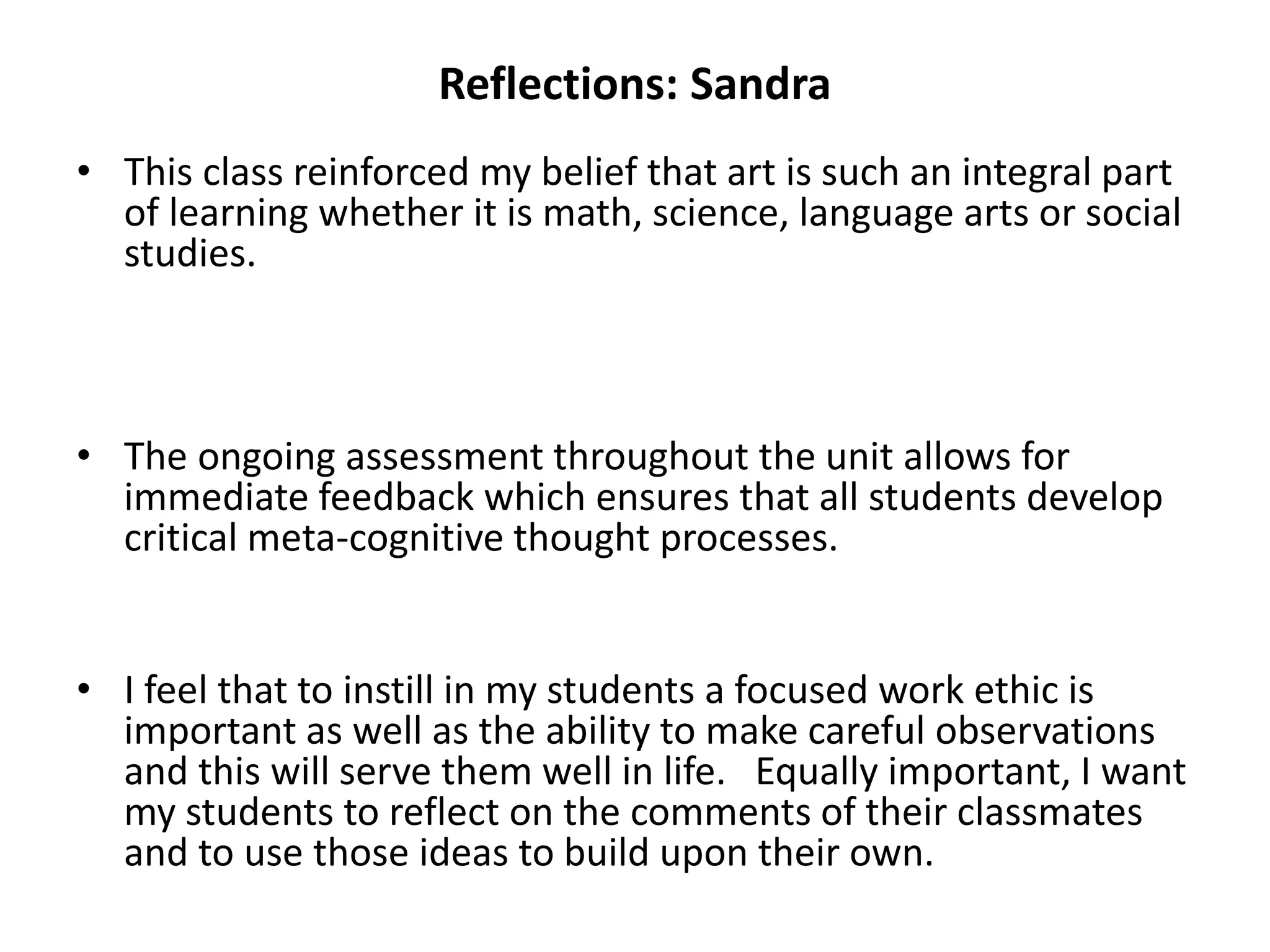 Reflections: Sandra
• This class reinforced my belief that art is such an integral part
of learning whether it is math, science, language arts or social
studies.
• The ongoing assessment throughout the unit allows for
immediate feedback which ensures that all students develop
critical meta-cognitive thought processes.
• I feel that to instill in my students a focused work ethic is
important as well as the ability to make careful observations
and this will serve them well in life. Equally important, I want
my students to reflect on the comments of their classmates
and to use those ideas to build upon their own.
 