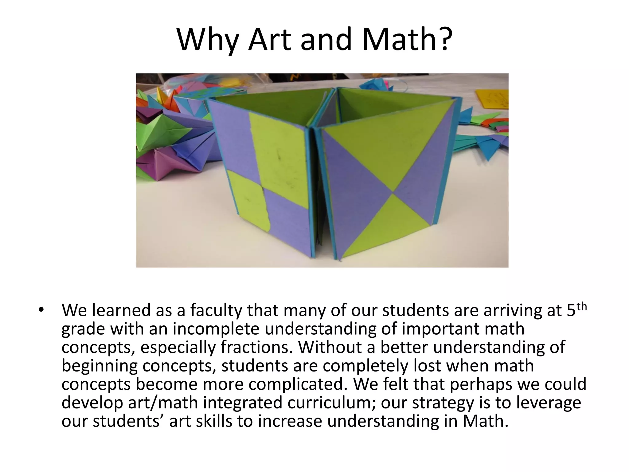 Why Art and Math?
• We learned as a faculty that many of our students are arriving at 5th
grade with an incomplete understanding of important math
concepts, especially fractions. Without a better understanding of
beginning concepts, students are completely lost when math
concepts become more complicated. We felt that perhaps we could
develop art/math integrated curriculum; our strategy is to leverage
our students’ art skills to increase understanding in Math.
 