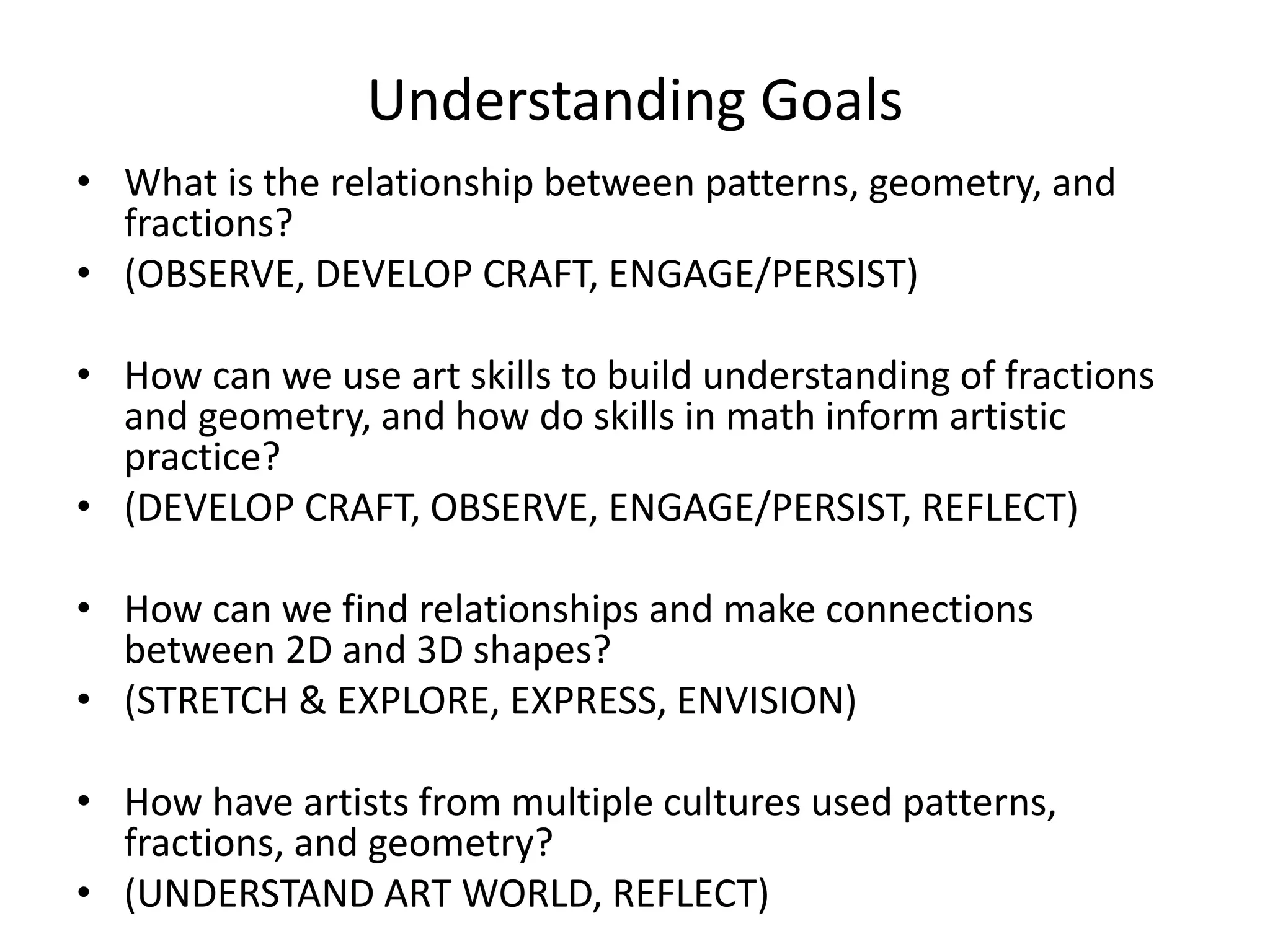 Understanding Goals
• What is the relationship between patterns, geometry, and
fractions?
• (OBSERVE, DEVELOP CRAFT, ENGAGE/PERSIST)
• How can we use art skills to build understanding of fractions
and geometry, and how do skills in math inform artistic
practice?
• (DEVELOP CRAFT, OBSERVE, ENGAGE/PERSIST, REFLECT)
• How can we find relationships and make connections
between 2D and 3D shapes?
• (STRETCH & EXPLORE, EXPRESS, ENVISION)
• How have artists from multiple cultures used patterns,
fractions, and geometry?
• (UNDERSTAND ART WORLD, REFLECT)
 