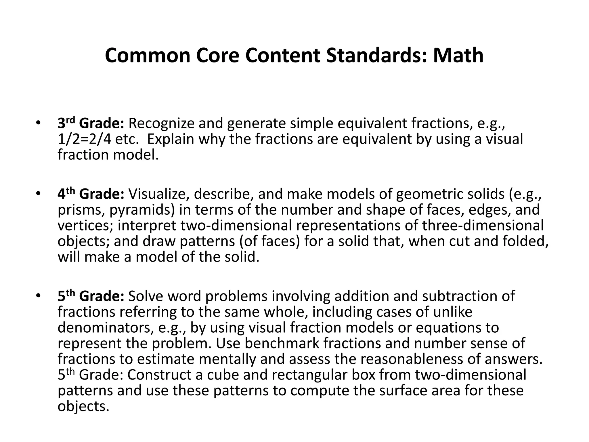 Common Core Content Standards: Math
• 3rd Grade: Recognize and generate simple equivalent fractions, e.g.,
1/2=2/4 etc. Explain why the fractions are equivalent by using a visual
fraction model.
• 4th Grade: Visualize, describe, and make models of geometric solids (e.g.,
prisms, pyramids) in terms of the number and shape of faces, edges, and
vertices; interpret two-dimensional representations of three-dimensional
objects; and draw patterns (of faces) for a solid that, when cut and folded,
will make a model of the solid.
• 5th Grade: Solve word problems involving addition and subtraction of
fractions referring to the same whole, including cases of unlike
denominators, e.g., by using visual fraction models or equations to
represent the problem. Use benchmark fractions and number sense of
fractions to estimate mentally and assess the reasonableness of answers.
5th Grade: Construct a cube and rectangular box from two-dimensional
patterns and use these patterns to compute the surface area for these
objects.
 