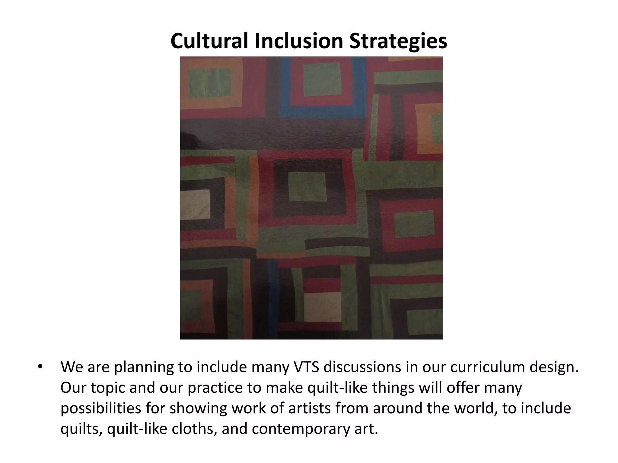 Cultural Inclusion Strategies
• We are planning to include many VTS discussions in our curriculum design.
Our topic and our practice to make quilt-like things will offer many
possibilities for showing work of artists from around the world, to include
quilts, quilt-like cloths, and contemporary art.
 