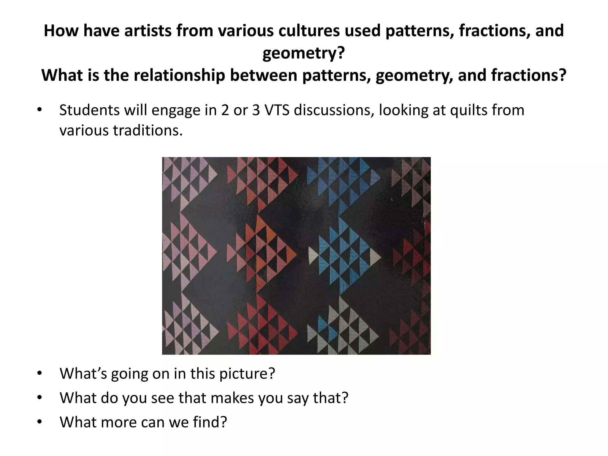 How have artists from various cultures used patterns, fractions, and
geometry?
What is the relationship between patterns, geometry, and fractions?
• Students will engage in 2 or 3 VTS discussions, looking at quilts from
various traditions.
• What’s going on in this picture?
• What do you see that makes you say that?
• What more can we find?
 