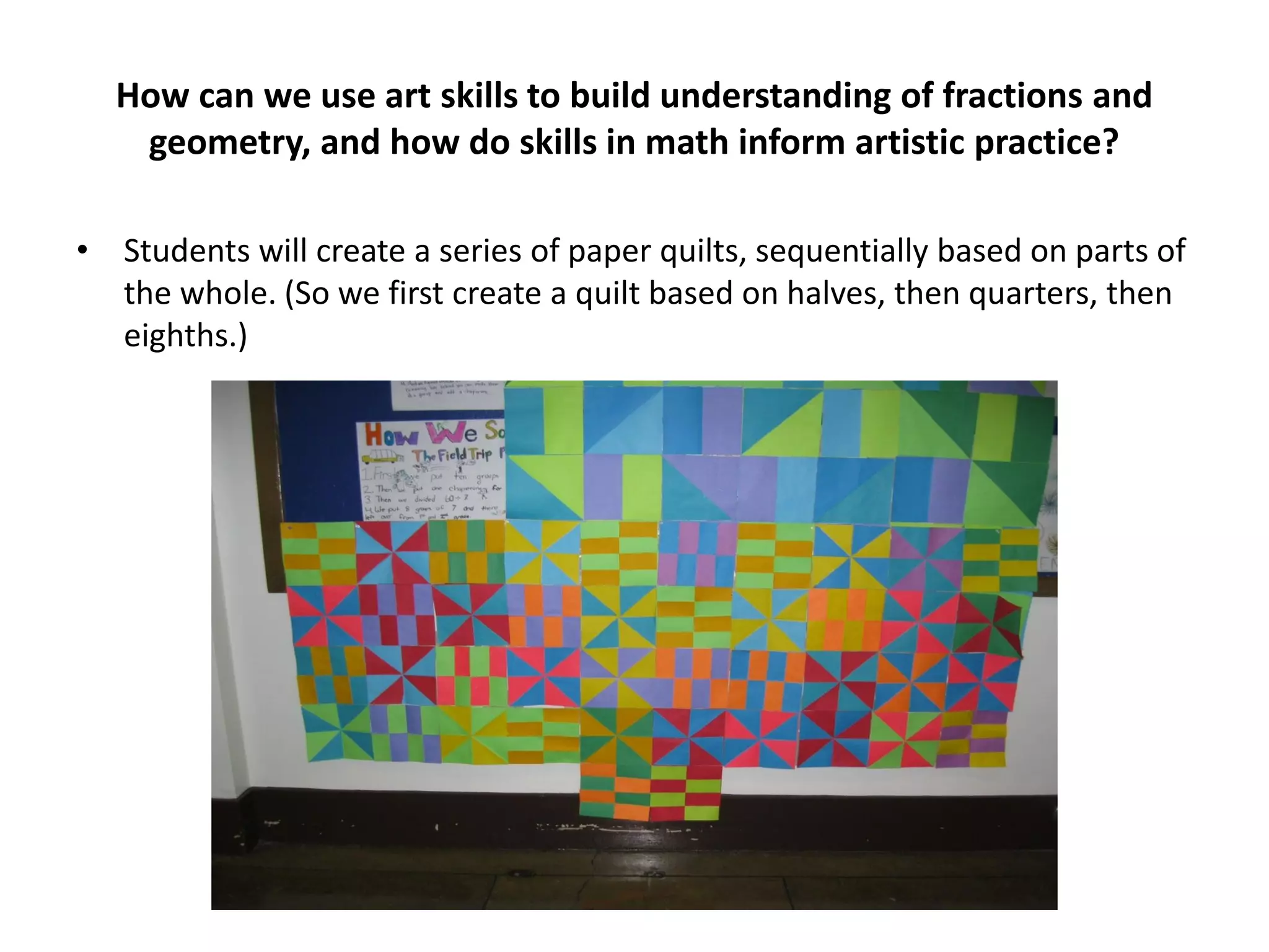 How can we use art skills to build understanding of fractions and
geometry, and how do skills in math inform artistic practice?
• Students will create a series of paper quilts, sequentially based on parts of
the whole. (So we first create a quilt based on halves, then quarters, then
eighths.)
 