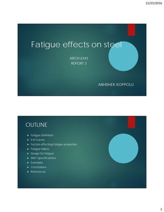 11/25/2016
1
Fatigue effects on steel
ARCH 6343
REPORT 3
ABHISHEK KOPPOLU
OUTLINE
 Fatigue Definition
 S-N Curves
 Factors effecting Fatigue properties
 Fatigue failure
 Design for fatigue
 AISC Specifications
 Examples
 Conclusions
 References
 
