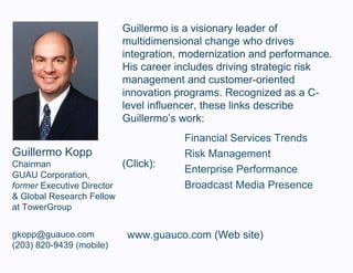 Guillermo Kopp Chairman GUAU Corporation, former  Executive Director & Global Research Fellow at TowerGroup [email_address] (203) 820-9439 (mobile) Guillermo is a visionary leader of multidimensional change who drives integration, modernization and performance. His career includes driving strategic risk management and customer-oriented innovation programs. Recognized as a C-level influencer, these links describe Guillermo’s work: Financial Services Trends Risk Management Enterprise Performance Broadcast Media Presence (Click): www.guauco.com  (Web site) 