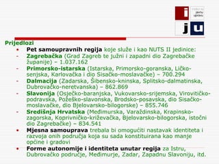 Prijedlozi
    • Pet samoupravnih regija koje služe i kao NUTS II jedinice:
    - Zagrebačka (Grad Zagreb te južni i zapadni dio Zagrebačke
       županije) – 1.037.162
    - Primorsko-istarska (Istarska, Primorsko-goranska, Ličko-
       senjska, Karlovačka i dio Sisačko-moslavačke) – 700.294
    - Dalmacija (Zadarska, Šibensko-kninska, Splitsko-dalmatinska,
       Dubrovačko-neretvanska) – 862.869
    - Slavonija (Osječko-baranjska, Vukovarsko-srijemska, Virovitičko-
       podravska, Požeško-slavonska, Brodsko-posavska, dio Sisačko-
       moslavačke, dio Bjelovarsko-bilogorske) – 855.746
    - Središnja Hrvatska (Međimurska, Varaždinska, Krapinsko-
       zagorska, Koprivničko-križevačka, Bjelovarsko-bilogorska, istočni
       dio Zagrebačke) – 834.541
    • Mjesna samouprava trebala bi omogućiti nastavak identiteta i
       razvoja onih područja koja su sada konstituirana kao manje
       općine i gradovi
    • Forme autonomije i identiteta unutar regija za Istru,
       Dubrovačko područje, Međimurje, Zadar, Zapadnu Slavoniju, itd.
 