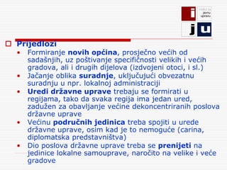  Prijedlozi
  •   Formiranje novih općina, prosječno većih od
      sadašnjih, uz poštivanje specifičnosti velikih i većih
      gradova, ali i drugih dijelova (izdvojeni otoci, i sl.)
  •   Jačanje oblika suradnje, uključujući obvezatnu
      suradnju u npr. lokalnoj administraciji
  •   Uredi državne uprave trebaju se formirati u
      regijama, tako da svaka regija ima jedan ured,
      zadužen za obavljanje većine dekoncentriranih poslova
      državne uprave
  •   Većinu područnih jedinica treba spojiti u urede
      državne uprave, osim kad je to nemoguće (carina,
      diplomatska predstavništva)
  •   Dio poslova državne uprave treba se prenijeti na
      jedinice lokalne samouprave, naročito na velike i veće
      gradove
 