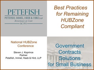 Best Practices
                                       for Remaining
                                         HUBZone
                                         Compliant

    National HUBZone
         Conference                     Government
        Steven J. Koprince
             Partner
                                         Contracts
Petefish, Immel, Heeb & Hird, LLP
                                         Solutions
                                    for Small Business
 