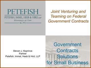 Joint Venturing and
                                     Teaming on Federal
                                    Government Contracts




                                        Government
        Steven J. Koprince
             Partner
                                         Contracts
Petefish, Immel, Heeb & Hird, LLP
                                         Solutions
                                    for Small Business
 
