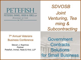 SDVOSB
                                         Joint
                                      Venturing, Tea
                                         ming &
                                      Subcontracting
    7th Annual Veterans
   Business Conference                  Government
        Steven J. Koprince
             Partner
                                         Contracts
Petefish, Immel, Heeb & Hird, LLP
                                         Solutions
                                    for Small Business
 