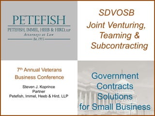 SDVOSB
                                     Joint Venturing,
                                        Teaming &
                                      Subcontracting

    7th Annual Veterans
   Business Conference                  Government
        Steven J. Koprince
             Partner
                                         Contracts
Petefish, Immel, Heeb & Hird, LLP
                                         Solutions
                                    for Small Business
 