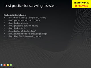 best practice for surviving disaster
Backups (sql databases)
• about type of backup ( simple rm / full rm)
• about place for stored backup data
• about backup window
• about procedure used for backup
• about backup tools
• about backup of „backup logs”
• about estimated time for executing backup
• about REAL TIME of executing backup
IT’S ONLY ONE:
BE PREPARED
 