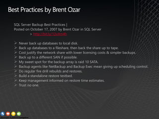 SQL Server Backup Best Practices |
Posted on October 17, 2007 by Brent Ozar in SQL Server
> http://bit.ly/12oXm4h
➢ Never back up databases to local disk.
➢ Back up databases to a fileshare, then back the share up to tape.
➢ Cost justify the network share with lower licensing costs & simpler backups.
➢ Back up to a different SAN if possible.
➢ My sweet spot for the backup array is raid 10 SATA.
➢ Backup agents like NetBackup and Backup Exec mean giving up scheduling control.
➢ Do regular fire drill rebuilds and restores.
➢ Build a standalone restore testbed.
➢ Keep management informed on restore time estimates.
➢ Trust no one.
Best Practices by Brent Ozar
 