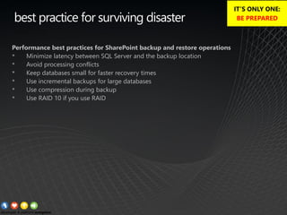 best practice for surviving disaster
Performance best practices for SharePoint backup and restore operations
• Minimize latency between SQL Server and the backup location
• Avoid processing conflicts
• Keep databases small for faster recovery times
• Use incremental backups for large databases
• Use compression during backup
• Use RAID 10 if you use RAID
IT’S ONLY ONE:
BE PREPARED
 