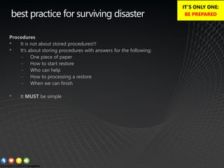 best practice for surviving disaster
Procedures
• It is not about stored procedures!!!
• It’s about storing procedures with answers for the following:
− One piece of paper
− How to start restore
− Who can help
− How to processing a restore
− When we can finish
• It MUST be simple
IT’S ONLY ONE:
BE PREPARED
 