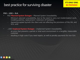 best practice for surviving disaster
PSO > USO > SLA
• PSO Planned System Outages – Planned System Unavailability
− Minimum planned unavailability, due to the need to carry out modernization work,
installing patches, replacement / extension of hardware,
− Agreed/accepted by/with the client and not affecting the provisions of the HA, and
SLA, until
• ...USO Unplaned System Outages – Unplanned System Unavailability
− an error that prevents a partial or total work environment in a tangible, measurable
customer
− resulting in high costs if you need repairs, as well as penalty payments for non-SLA
IT’S ONLY ONE:
BE PREPARED
 