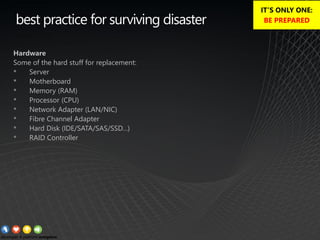 best practice for surviving disaster
Hardware
Some of the hard stuff for replacement:
• Server
• Motherboard
• Memory (RAM)
• Processor (CPU)
• Network Adapter (LAN/NIC)
• Fibre Channel Adapter
• Hard Disk (IDE/SATA/SAS/SSD…)
• RAID Controller
IT’S ONLY ONE:
BE PREPARED
 
