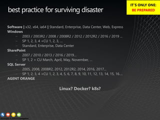best practice for surviving disaster
Software | x32, x64, ia64 | Standard, Enterprise, Data Center, Web, Express
Windows
− 2003 / 2003R2 / 2008 / 2008R2 / 2012 / 2012R2 / 2016 / 2019 ...
− SP 1, 2, 3, 4 +CU 1, 2, 3, …
− Standard, Enterprise, Data Center
SharePoint
− 2007 / 2010 / 2013 / 2016 / 2019…
− SP 1, 2 + CU March, April, May, November, …
SQL Server
− 2005, 2008, 2008R2, 2012, 2012R2, 2014, 2016, 2017...
− SP 1, 2, 3, 4 +CU 1, 2, 3, 4, 5, 6, 7, 8, 9, 10, 11, 12, 13, 14, 15, 16….
AGENT ORANGE
Linux? Docker? k8s?
IT’S ONLY ONE:
BE PREPARED
 