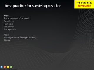 best practice for surviving disaster
Keys
Some keys which You need…
Serial keys
Rack keys
Server keys
Storage keys
Knife
Torchlight; torch; flashlight (lighter)
Phone
IT’S ONLY ONE:
BE PREPARED
 