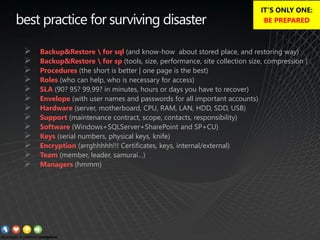best practice for surviving disaster
➢ Backup&Restore  for sql (and know-how about stored place, and restoring way)
➢ Backup&Restore  for sp (tools, size, performance, site collection size, compression )
➢ Procedures (the short is better | one page is the best)
➢ Roles (who can help, who is necessary for access)
➢ SLA (90? 95? 99,99? in minutes, hours or days you have to recover)
➢ Envelope (with user names and passwords for all important accounts)
➢ Hardware (server, motherboard, CPU, RAM, LAN, HDD, SDD, USB)
➢ Support (maintenance contract, scope, contacts, responsibility)
➢ Software (Windows+SQLServer+SharePoint and SP+CU)
➢ Keys (serial numbers, physical keys, knife)
➢ Encryption (arrghhhhh!!! Certificates, keys, internal/external)
➢ Team (member, leader, samurai…)
➢ Managers (hmmm)
IT’S ONLY ONE:
BE PREPARED
 