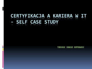 CERTYFIKACJA A KARIERA W IT
- SELF CASE STUDY



                TOBIASZ JANUSZ KOPROWSKI
 