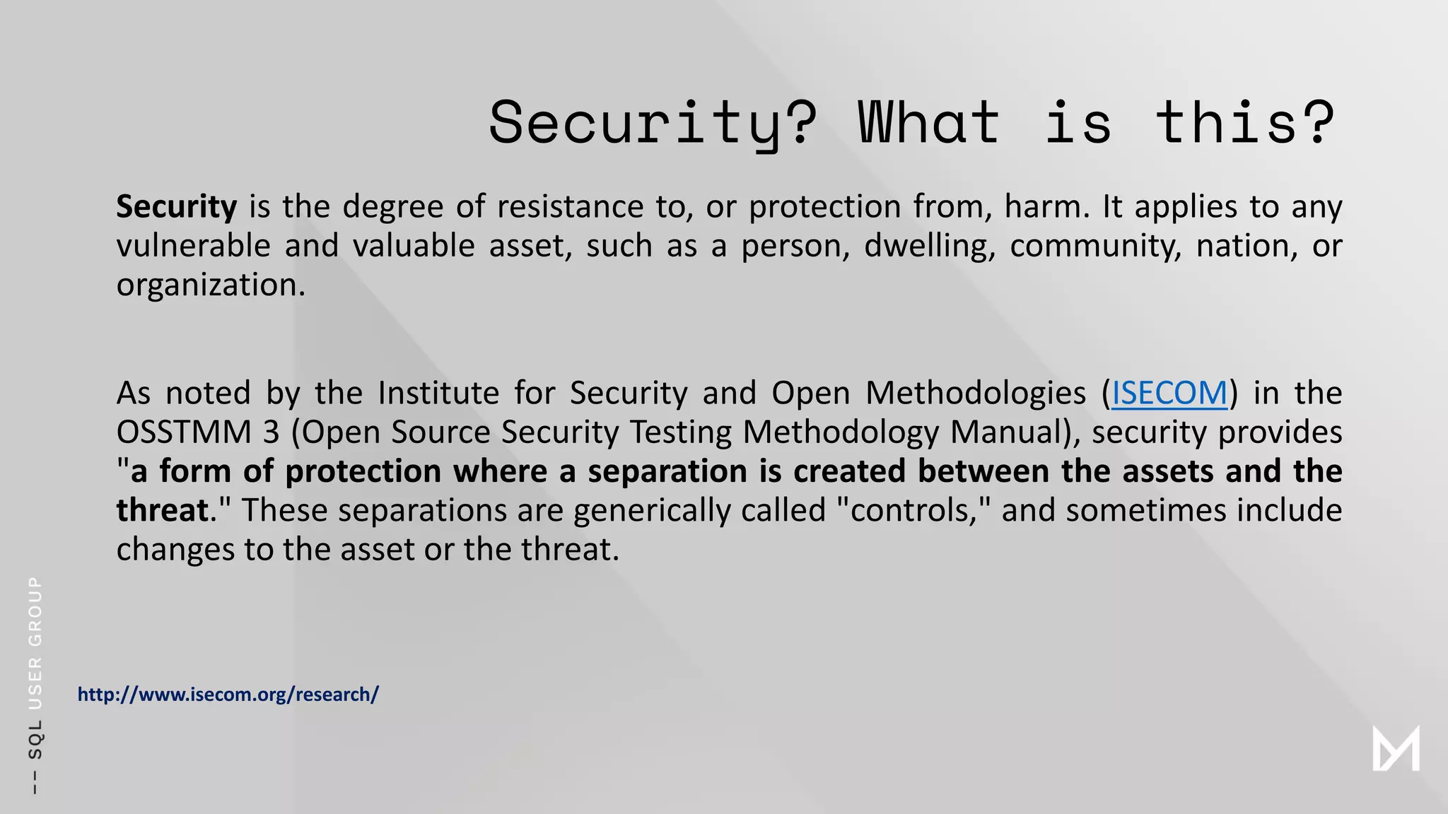 Security? What is this?
Security is the degree of resistance to, or protection from, harm. It applies to any
vulnerable and valuable asset, such as a person, dwelling, community, nation, or
organization.
As noted by the Institute for Security and Open Methodologies (ISECOM) in the
OSSTMM 3 (Open Source Security Testing Methodology Manual), security provides
"a form of protection where a separation is created between the assets and the
threat." These separations are generically called "controls," and sometimes include
changes to the asset or the threat.
http://www.isecom.org/research/
 