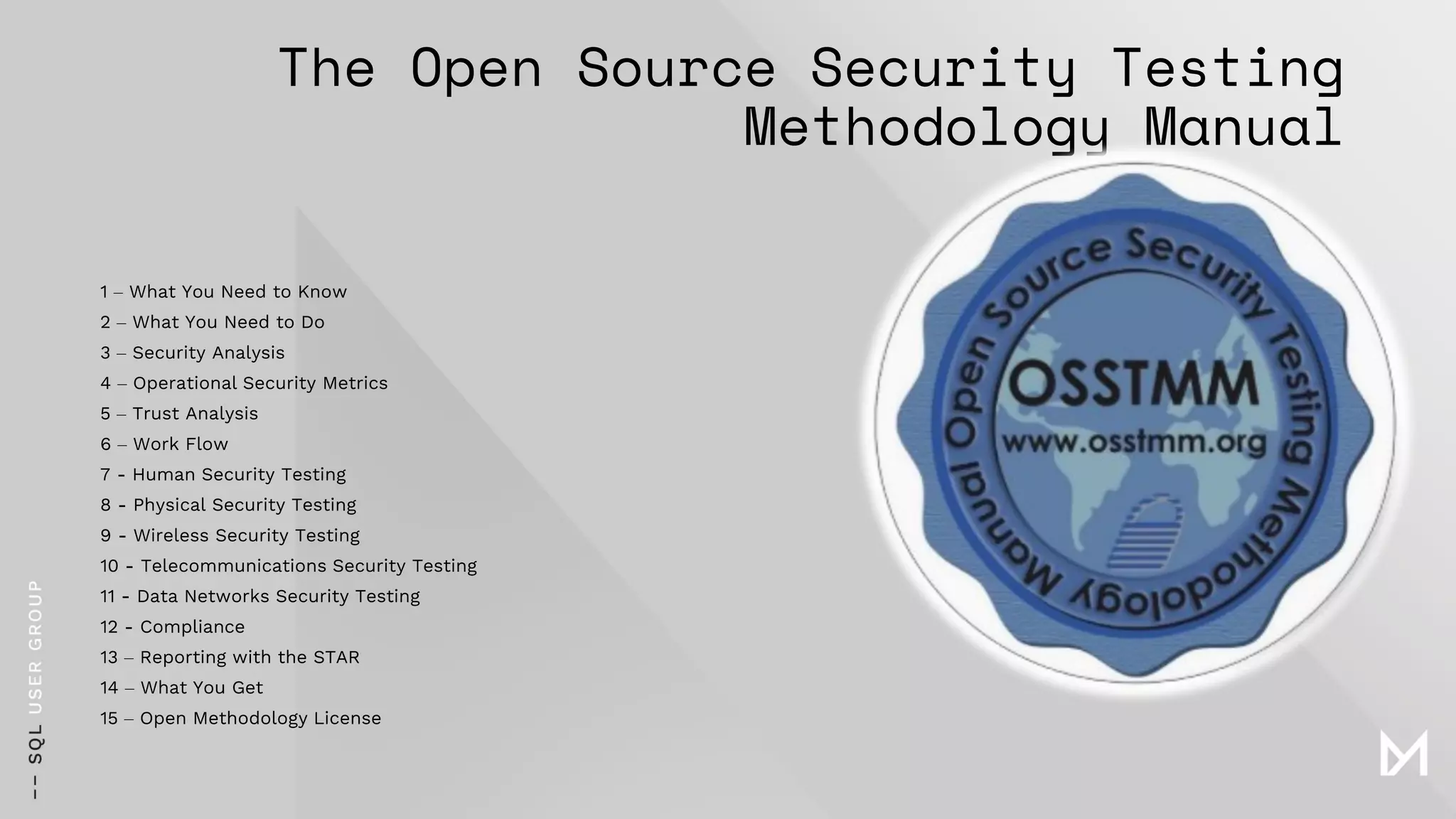 The Open Source Security Testing
Methodology Manual
1 – What You Need to Know
2 – What You Need to Do
3 – Security Analysis
4 – Operational Security Metrics
5 – Trust Analysis
6 – Work Flow
7 - Human Security Testing
8 - Physical Security Testing
9 - Wireless Security Testing
10 - Telecommunications Security Testing
11 - Data Networks Security Testing
12 - Compliance
13 – Reporting with the STAR
14 – What You Get
15 – Open Methodology License
 